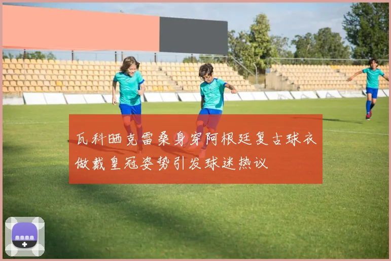 瓦科晒克雷桑身穿阿根廷复古球衣做戴皇冠姿势引发球迷热议