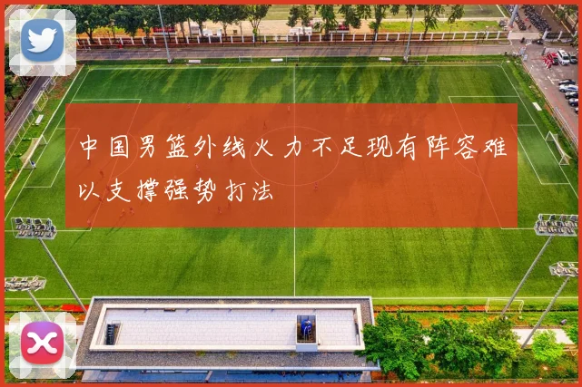 中国男篮外线火力不足现有阵容难以支撑强势打法