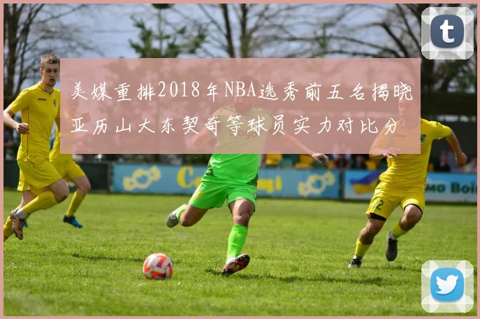 美媒重排2018年NBA选秀前五名揭晓亚历山大东契奇等球员实力对比分析