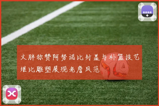 文胖称赞阿努诺比封盖与补篮技艺堪比雕塑展现老詹风范