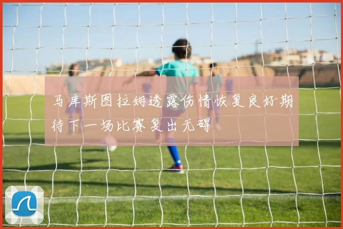 马库斯图拉姆透露伤情恢复良好期待下一场比赛复出无碍
