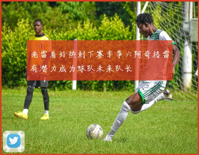 老雷看好热刺下赛季争六阿奇格雷有潜力成为球队未来队长